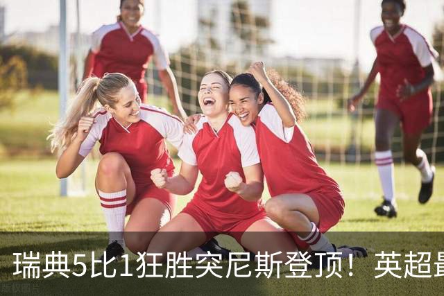 瑞典5比1狂胜突尼斯登顶！英超最贵球员独造3球，替补球员17秒神迹